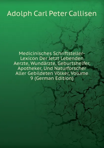 Обложка книги Medicinisches Schriftsteller-Lexicon Der Jetzt Lebenden Aerzte, Wundarzte, Geburtshelfer, Apotheker, Und Naturforscher Aller Gebildeten Volker, Volume 9 (German Edition), Adolph Carl Peter Callisen