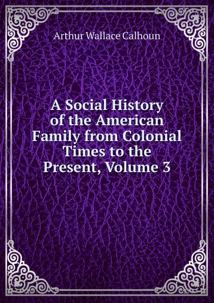 Обложка книги A Social History of the American Family from Colonial Times to the Present, Volume 3, Arthur Wallace Calhoun