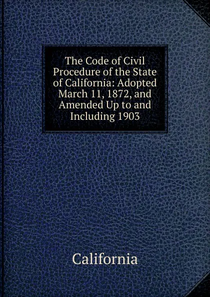 Обложка книги The Code of Civil Procedure of the State of California: Adopted March 11, 1872, and Amended Up to and Including 1903, California