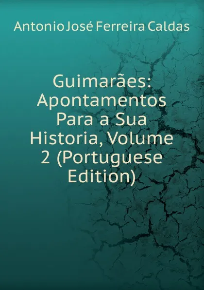 Обложка книги Guimaraes: Apontamentos Para a Sua Historia, Volume 2 (Portuguese Edition), Antonio José Ferreira Caldas