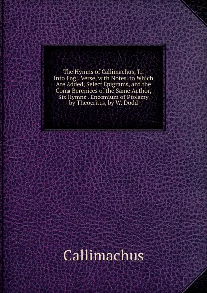 Обложка книги The Hymns of Callimachus, Tr. Into Engl. Verse, with Notes. to Which Are Added, Select Epigrams, and the Coma Berenices of the Same Author, Six Hymns . Encomium of Ptolemy by Theocritus, by W. Dodd, Callimachus