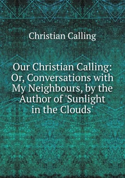 Обложка книги Our Christian Calling: Or, Conversations with My Neighbours, by the Author of .Sunlight in the Clouds.., Christian Calling