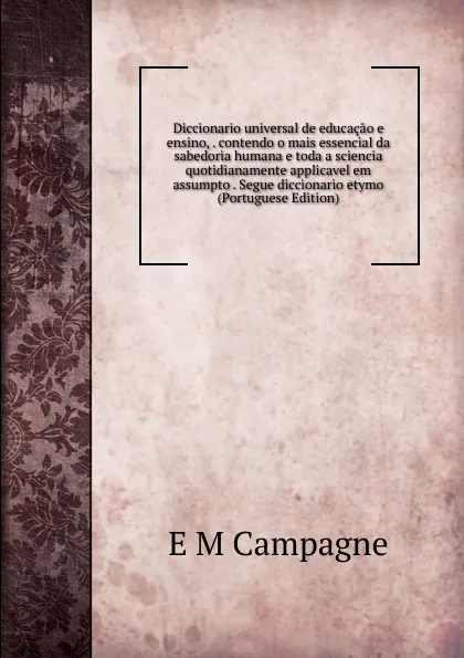 Обложка книги Diccionario universal de educacao e ensino, . contendo o mais essencial da sabedoria humana e toda a sciencia quotidianamente applicavel em assumpto . Segue diccionario etymo (Portuguese Edition), E M Campagne