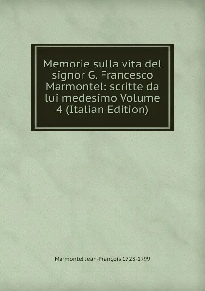 Обложка книги Memorie sulla vita del signor G. Francesco Marmontel: scritte da lui medesimo Volume 4 (Italian Edition), Marmontel Jean-François 1723-1799