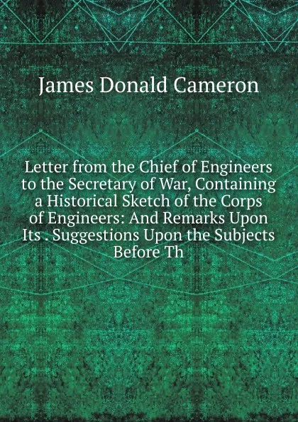 Обложка книги Letter from the Chief of Engineers to the Secretary of War, Containing a Historical Sketch of the Corps of Engineers: And Remarks Upon Its . Suggestions Upon the Subjects Before Th, James Donald Cameron