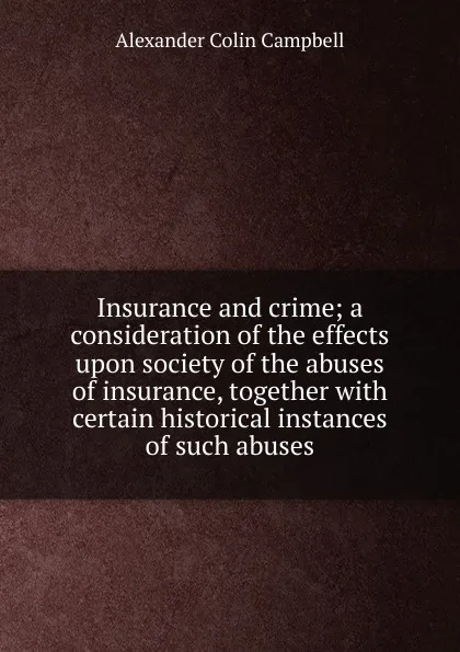 Обложка книги Insurance and crime; a consideration of the effects upon society of the abuses of insurance, together with certain historical instances of such abuses, Alexander Colin Campbell