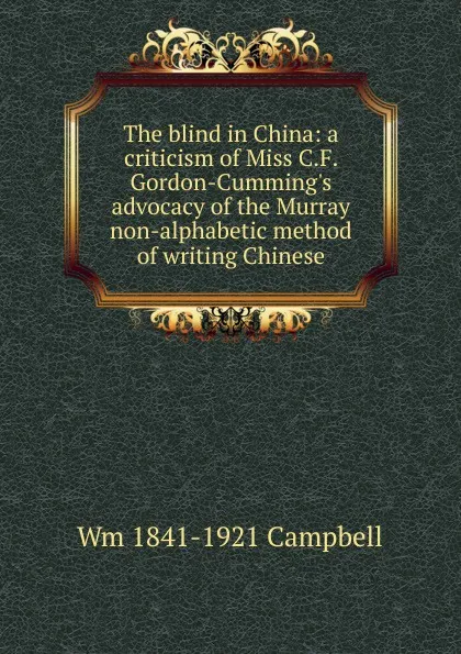 Обложка книги The blind in China: a criticism of Miss C.F. Gordon-Cumming.s advocacy of the Murray non-alphabetic method of writing Chinese, Wm 1841-1921 Campbell