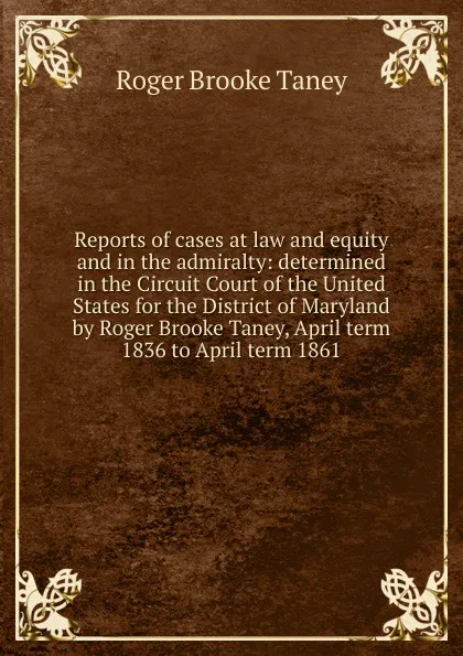 Обложка книги Reports of cases at law and equity and in the admiralty: determined in the Circuit Court of the United States for the District of Maryland by Roger Brooke Taney, April term 1836 to April term 1861, Roger Brooke Taney