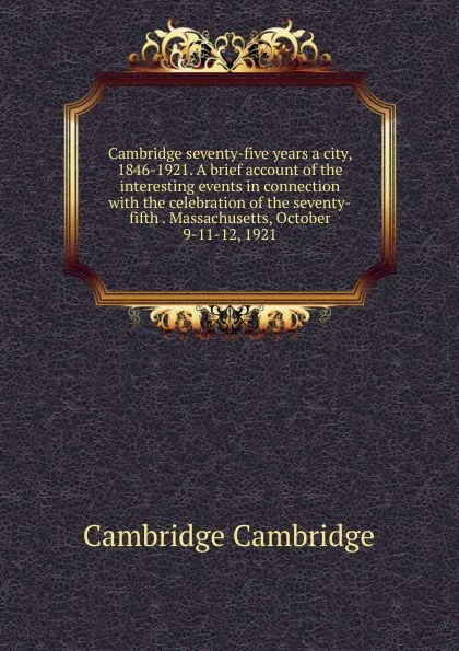 Обложка книги Cambridge seventy-five years a city, 1846-1921. A brief account of the interesting events in connection with the celebration of the seventy-fifth . Massachusetts, October 9-11-12, 1921, Cambridge Cambridge