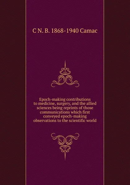 Обложка книги Epoch-making contributions to medicine, surgery, and the allied sciences being reprints of those communications which first conveyed epoch-making observations to the scientific world, C N. B. 1868-1940 Camac