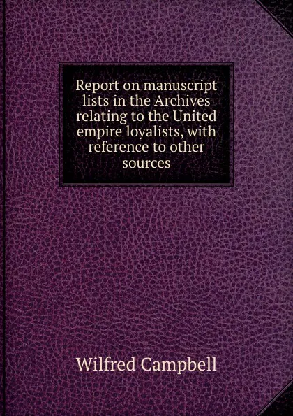 Обложка книги Report on manuscript lists in the Archives relating to the United empire loyalists, with reference to other sources, Wilfred Campbell