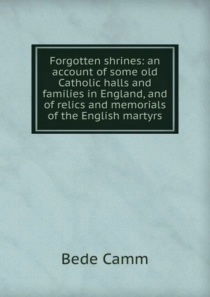 Обложка книги Forgotten shrines: an account of some old Catholic halls and families in England, and of relics and memorials of the English martyrs, Bede Camm