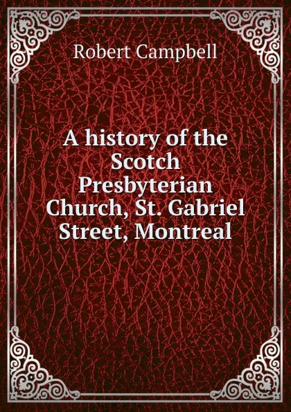 Обложка книги A history of the Scotch Presbyterian Church, St. Gabriel Street, Montreal, Robert Campbell