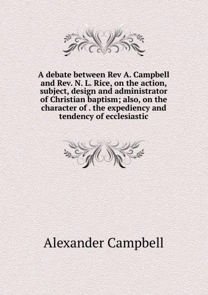 Обложка книги A debate between Rev A. Campbell and Rev. N. L. Rice, on the action, subject, design and administrator of Christian baptism; also, on the character of . the expediency and tendency of ecclesiastic, Alexander Campbell