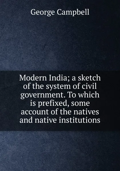 Обложка книги Modern India; a sketch of the system of civil government. To which is prefixed, some account of the natives and native institutions, George Campbell