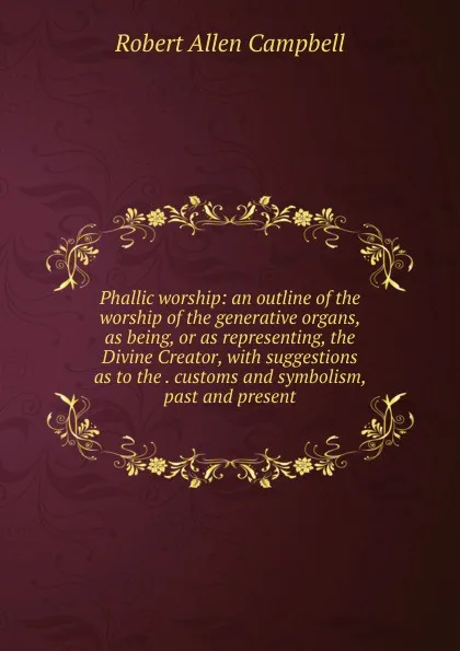 Обложка книги Phallic worship: an outline of the worship of the generative organs, as being, or as representing, the Divine Creator, with suggestions as to the . customs and symbolism, past and present, Robert Allen Campbell