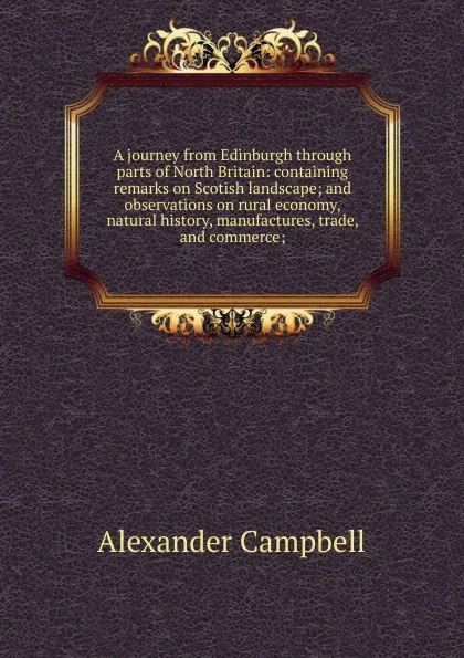 Обложка книги A journey from Edinburgh through parts of North Britain: containing remarks on Scotish landscape; and observations on rural economy, natural history, manufactures, trade, and commerce;, Alexander Campbell