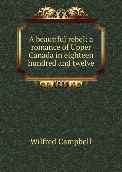 Обложка книги A beautiful rebel: a romance of Upper Canada in eighteen hundred and twelve, Wilfred Campbell