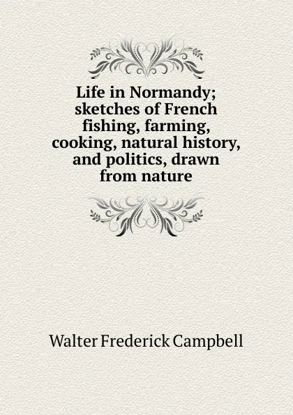 Обложка книги Life in Normandy; sketches of French fishing, farming, cooking, natural history, and politics, drawn from nature, Walter Frederick Campbell