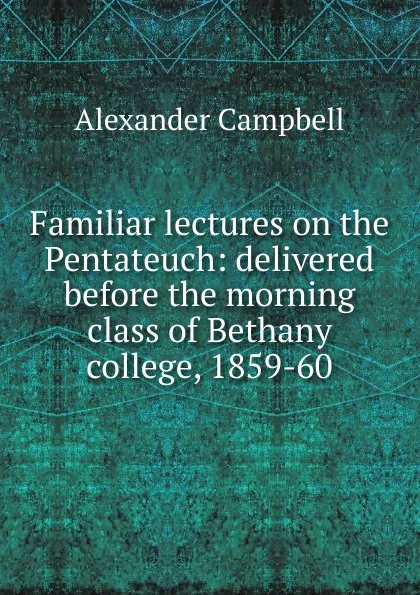 Обложка книги Familiar lectures on the Pentateuch: delivered before the morning class of Bethany college, 1859-60, Alexander Campbell