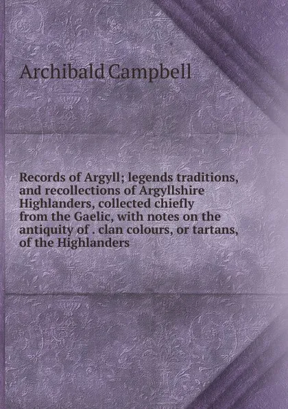 Обложка книги Records of Argyll; legends traditions, and recollections of Argyllshire Highlanders, collected chiefly from the Gaelic, with notes on the antiquity of . clan colours, or tartans, of the Highlanders, Archibald Campbell