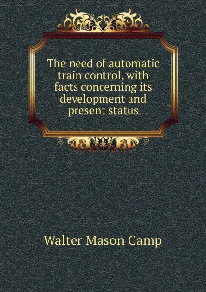 Обложка книги The need of automatic train control, with facts concerning its development and present status, Walter Mason Camp