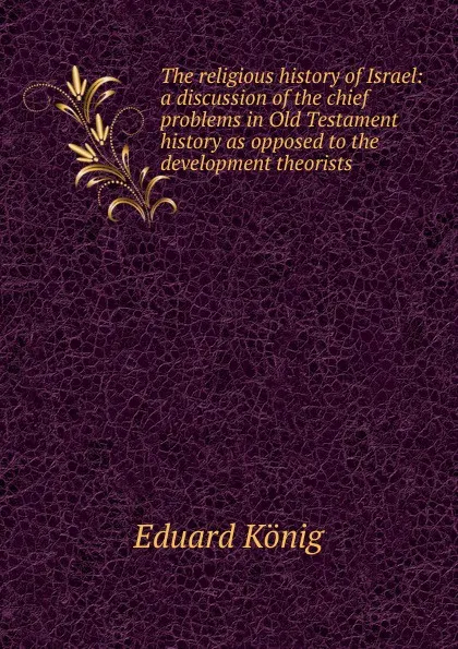 Обложка книги The religious history of Israel: a discussion of the chief problems in Old Testament history as opposed to the development theorists, Eduard König