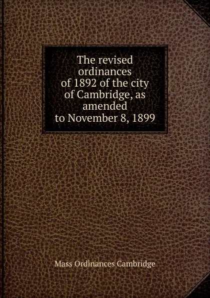 Обложка книги The revised ordinances of 1892 of the city of Cambridge, as amended to November 8, 1899, Mass Ordinances Cambridge