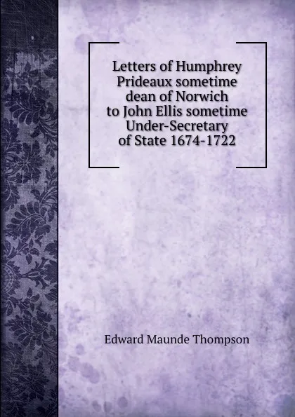 Обложка книги Letters of Humphrey Prideaux sometime dean of Norwich to John Ellis sometime Under-Secretary of State 1674-1722, Edward Maunde Thompson