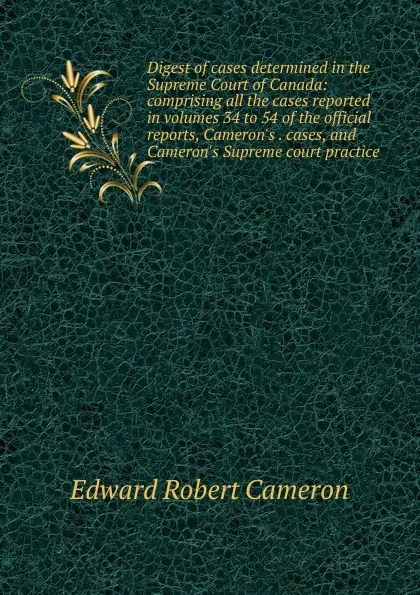 Обложка книги Digest of cases determined in the Supreme Court of Canada: comprising all the cases reported in volumes 34 to 54 of the official reports, Cameron.s . cases, and Cameron.s Supreme court practice, Edward Robert Cameron