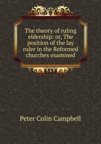 Обложка книги The theory of ruling eldership: or, The position of the lay ruler in the Reformed churches examined, Peter Colin Campbell