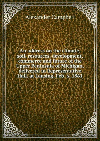Обложка книги An address on the climate, soil, resources, development, commerce and future of the Upper Peninsula of Michigan, delivered in Representative Hall, at Lansing, Feb. 6, 1861, Alexander Campbell