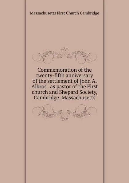 Обложка книги Commemoration of the twenty-fifth anniversary of the settlement of John A. Albros . as pastor of the First church and Shepard Society, Cambridge, Massachusetts, Massachusetts First Church Cambridge