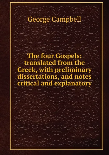 Обложка книги The four Gospels: translated from the Greek, with preliminary dissertations, and notes critical and explanatory, George Campbell