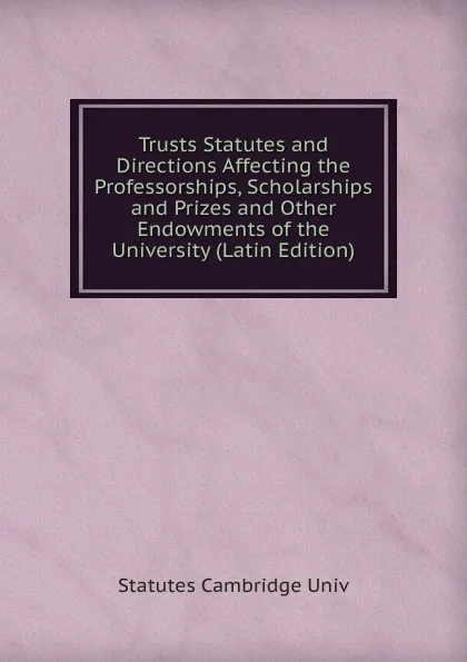 Обложка книги Trusts Statutes and Directions Affecting the Professorships, Scholarships and Prizes and Other Endowments of the University (Latin Edition), Statutes Cambridge Univ