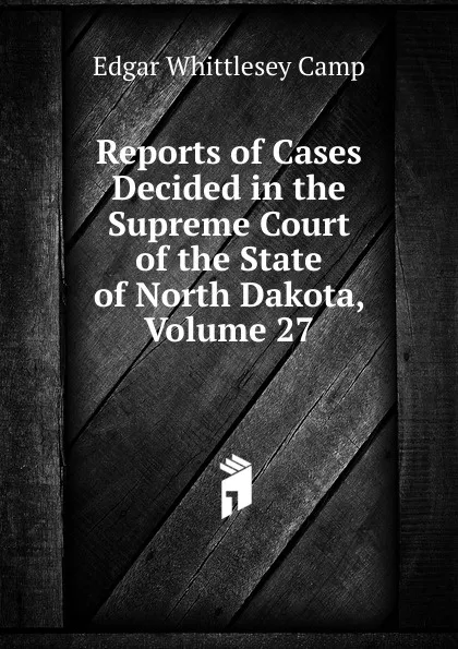 Обложка книги Reports of Cases Decided in the Supreme Court of the State of North Dakota, Volume 27, Edgar Whittlesey Camp