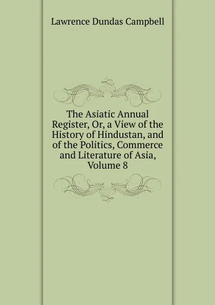 Обложка книги The Asiatic Annual Register, Or, a View of the History of Hindustan, and of the Politics, Commerce and Literature of Asia, Volume 8, Lawrence Dundas Campbell