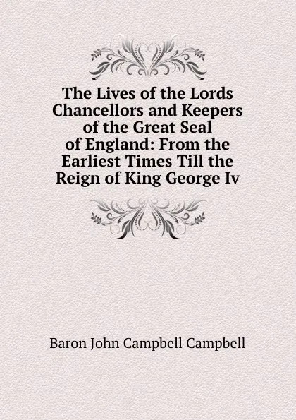 Обложка книги The Lives of the Lords Chancellors and Keepers of the Great Seal of England: From the Earliest Times Till the Reign of King George Iv., John Campbell Campbell