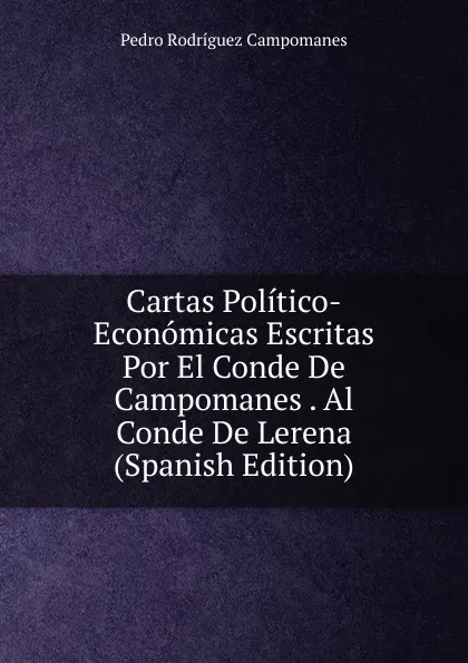 Обложка книги Cartas Politico-Economicas Escritas Por El Conde De Campomanes . Al Conde De Lerena (Spanish Edition), Pedro Rodríguez Campomanes