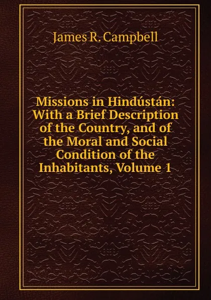 Обложка книги Missions in Hindustan: With a Brief Description of the Country, and of the Moral and Social Condition of the Inhabitants, Volume 1, James R. Campbell