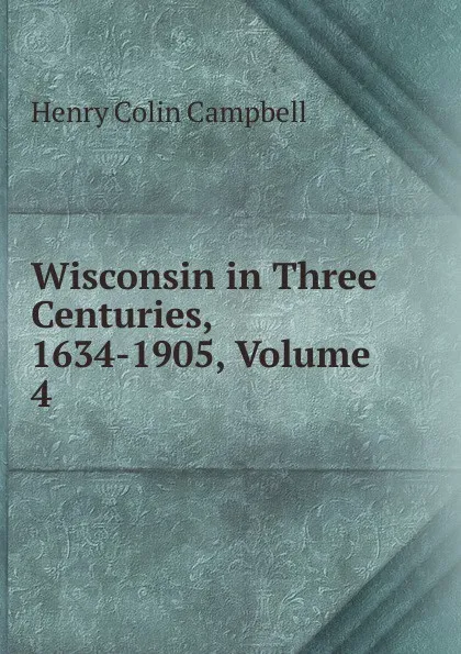 Обложка книги Wisconsin in Three Centuries, 1634-1905, Volume 4, Henry Colin Campbell