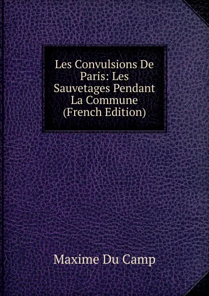 Обложка книги Les Convulsions De Paris: Les Sauvetages Pendant La Commune (French Edition), Maxime Du Camp