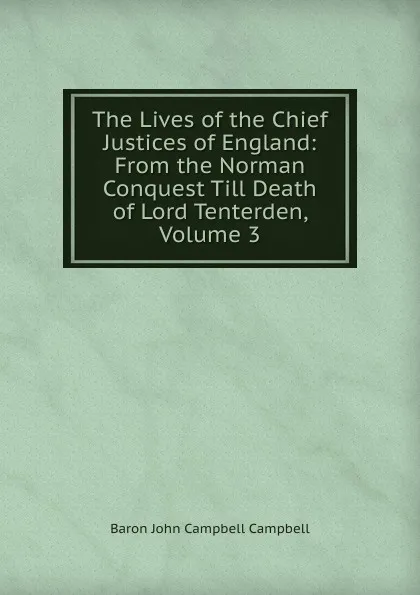Обложка книги The Lives of the Chief Justices of England: From the Norman Conquest Till Death of Lord Tenterden, Volume 3, John Campbell Campbell