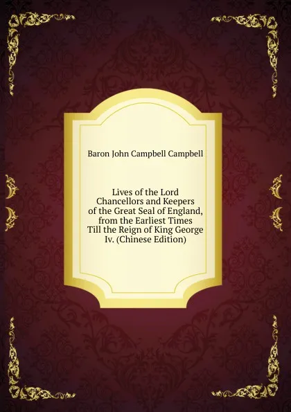 Обложка книги Lives of the Lord Chancellors and Keepers of the Great Seal of England, from the Earliest Times Till the Reign of King George Iv. (Chinese Edition), John Campbell Campbell