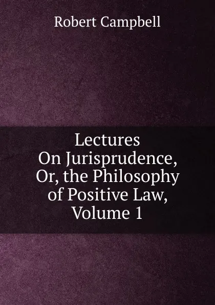 Обложка книги Lectures On Jurisprudence, Or, the Philosophy of Positive Law, Volume 1, Robert Campbell