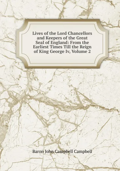 Обложка книги Lives of the Lord Chancellors and Keepers of the Great Seal of England: From the Earliest Times Till the Reign of King George Iv, Volume 2, John Campbell Campbell