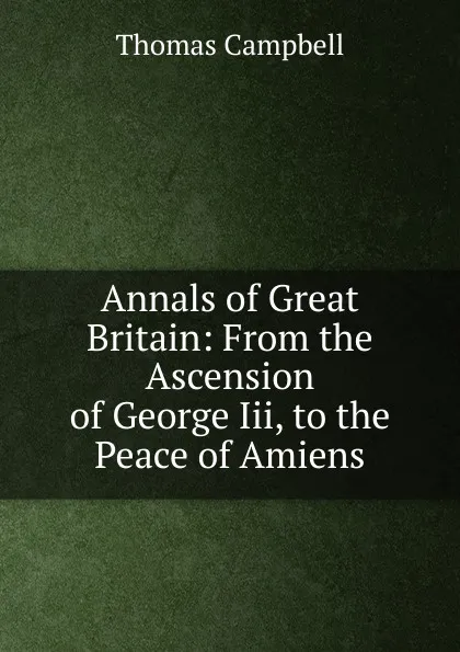 Обложка книги Annals of Great Britain: From the Ascension of George Iii, to the Peace of Amiens., Campbell Thomas