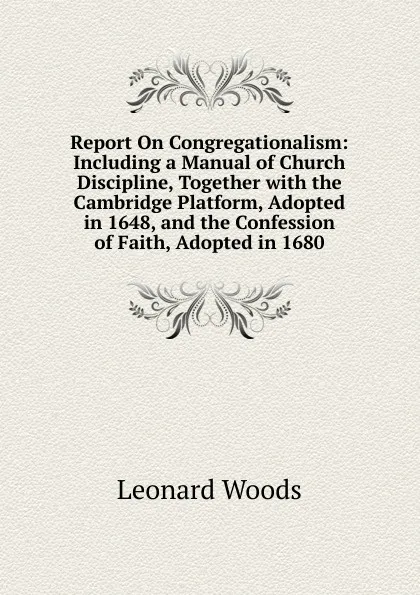 Обложка книги Report On Congregationalism: Including a Manual of Church Discipline, Together with the Cambridge Platform, Adopted in 1648, and the Confession of Faith, Adopted in 1680, Leonard Woods