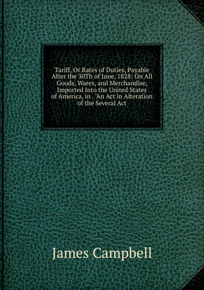 Обложка книги Tariff, Or Rates of Duties, Payable After the 30Th of June, 1828: On All Goods, Wares, and Merchandise, Imported Into the United States of America, in . 