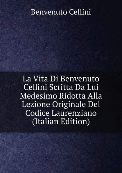 Обложка книги La Vita Di Benvenuto Cellini Scritta Da Lui Medesimo Ridotta Alla Lezione Originale Del Codice Laurenziano (Italian Edition), Cellini Benvenuto